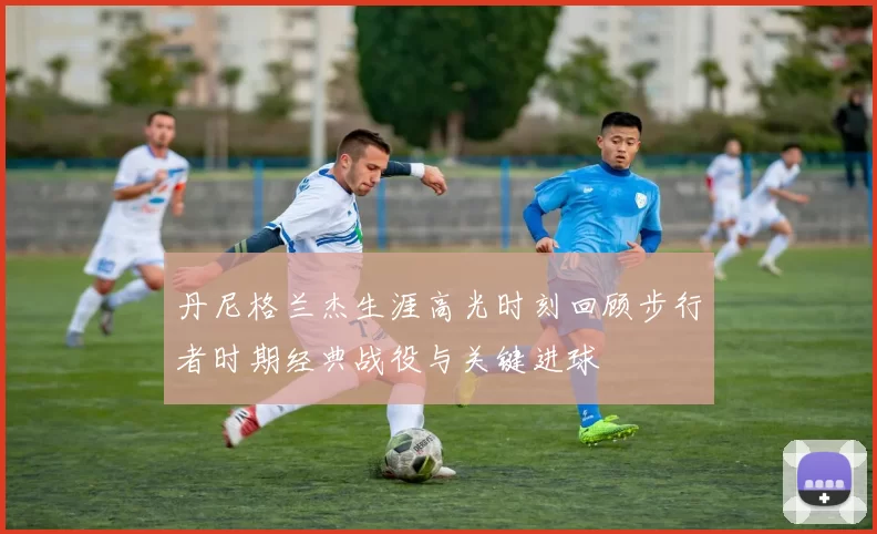 丹尼格兰杰生涯高光时刻回顾步行者时期经典战役与关键进球