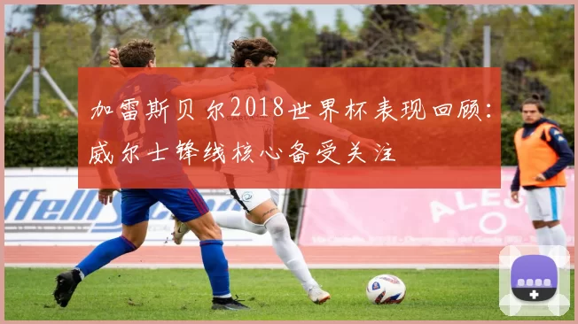加雷斯贝尔2018世界杯表现回顾：威尔士锋线核心备受关注