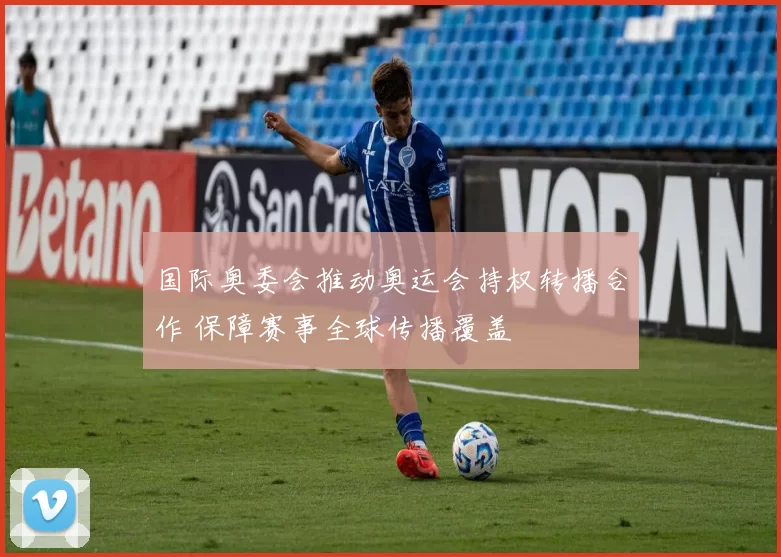 国际奥委会推动奥运会持权转播合作 保障赛事全球传播覆盖