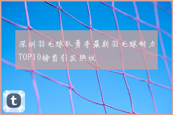 深圳羽毛球队勇夺最新羽毛球耐力TOP10榜首引发热议