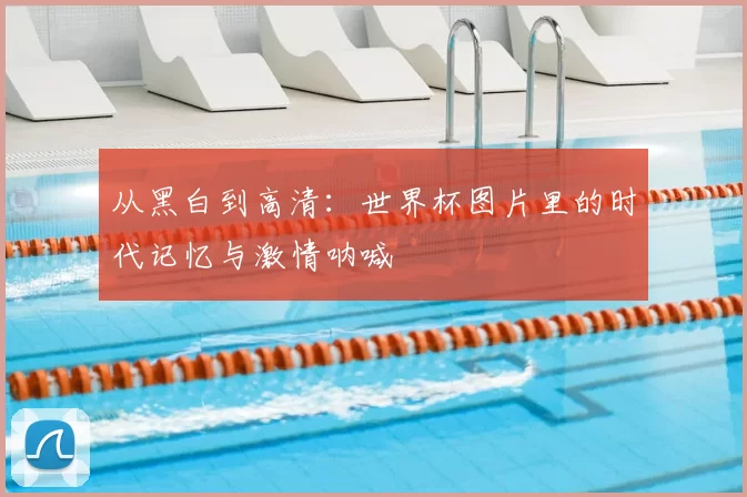 从黑白到高清：世界杯图片里的时代记忆与激情呐喊