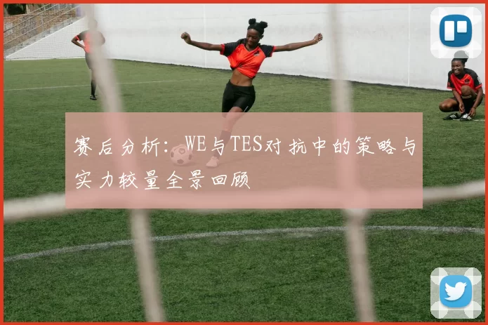 赛后分析:WE与TES对抗中的策略与实力较量全景回顾
