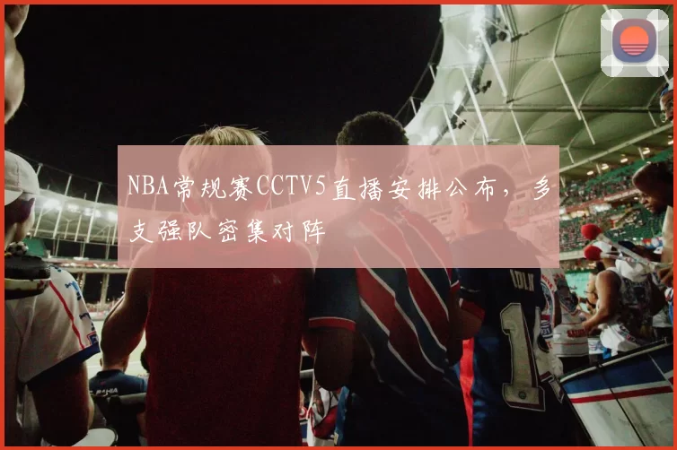 NBA常规赛CCTV5直播安排公布，多支强队密集对阵