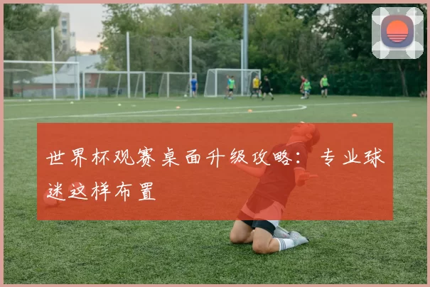 世界杯观赛桌面升级攻略：专业球迷这样布置