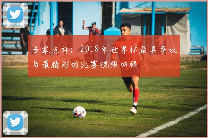 专家点评:2018年世界杯最具争议与最精彩的比赛视频回顾